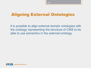 Page:




Aligning External Ontologies

It is possible to align external domain ontologies with
the ontology representing the structure of CMS to be
able to use semantics in the external ontology




  www.iks-project.eu
 