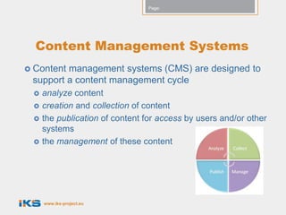 Page:




  Content Management Systems
 Contentmanagement systems (CMS) are designed to
 support a content management cycle
    analyze content
    creation and collection of content
    the publication of content for access by users and/or other
     systems
    the management of these content




     www.iks-project.eu
 