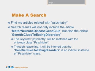 Page:




  Make A Search
 Findme articles related with “psychiatry”
 Search results will not only include the article
  “MotorNeuroneDiseaseGeneClue” but also the article
  “GeneticCluesToEatingDisorders”
     The keyword “psychiatry” will be matched with the
      ontology class “Psychiatry”.
     Through reasoning, it will be inferred that the
      “GeneticCluesToEatingDisorders” is an indirect instance
      of “Psychiatry” class.



      www.iks-project.eu
 