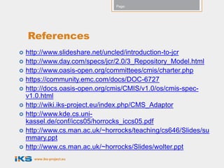 Page:




    References
   http://www.slideshare.net/uncled/introduction-to-jcr
   http://www.day.com/specs/jcr/2.0/3_Repository_Model.html
   http://www.oasis-open.org/committees/cmis/charter.php
   https://community.emc.com/docs/DOC-6727
   http://docs.oasis-open.org/cmis/CMIS/v1.0/os/cmis-spec-
    v1.0.html
   http://wiki.iks-project.eu/index.php/CMS_Adaptor
   http://www.kde.cs.uni-
    kassel.de/conf/iccs05/horrocks_iccs05.pdf
   http://www.cs.man.ac.uk/~horrocks/teaching/cs646/Slides/su
    mmary.ppt
   http://www.cs.man.ac.uk/~horrocks/Slides/wolter.ppt
      www.iks-project.eu
 