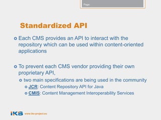 Page:




  Standardized API
 Each CMS provides an API to interact with the
 repository which can be used within content-oriented
 applications

 Toprevent each CMS vendor providing their own
 proprietary API,
    two main specifications are being used in the community
        JCR:Content Repository API for Java
        CMIS: Content Management Interoperability Services




       www.iks-project.eu
 