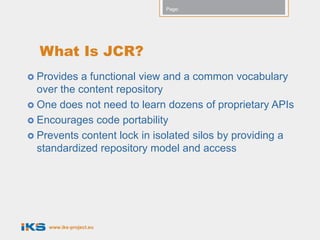 Page:




  What Is JCR?
 Provides  a functional view and a common vocabulary
  over the content repository
 One does not need to learn dozens of proprietary APIs
 Encourages code portability
 Prevents content lock in isolated silos by providing a
  standardized repository model and access




    www.iks-project.eu
 