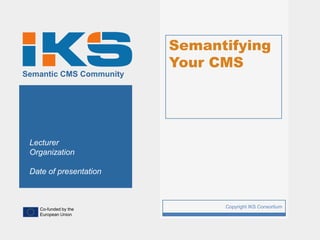 Semantifying
                             Your CMS
Semantic CMS Community




 Lecturer
 Organization

 Date of presentation



   Co-funded by the
                         1         Copyright IKS Consortium
   European Union
 