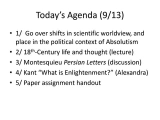 Today’s Agenda (9/13),[object Object],1/  Go over shifts in scientific worldview, and place in the political context of Absolutism,[object Object],2/ 18th-Century life and thought (lecture),[object Object],3/ Montesquieu Persian Letters (discussion),[object Object],4/ Kant “What is Enlightenment?” (Alexandra),[object Object],5/ Paper assignment handout,[object Object]