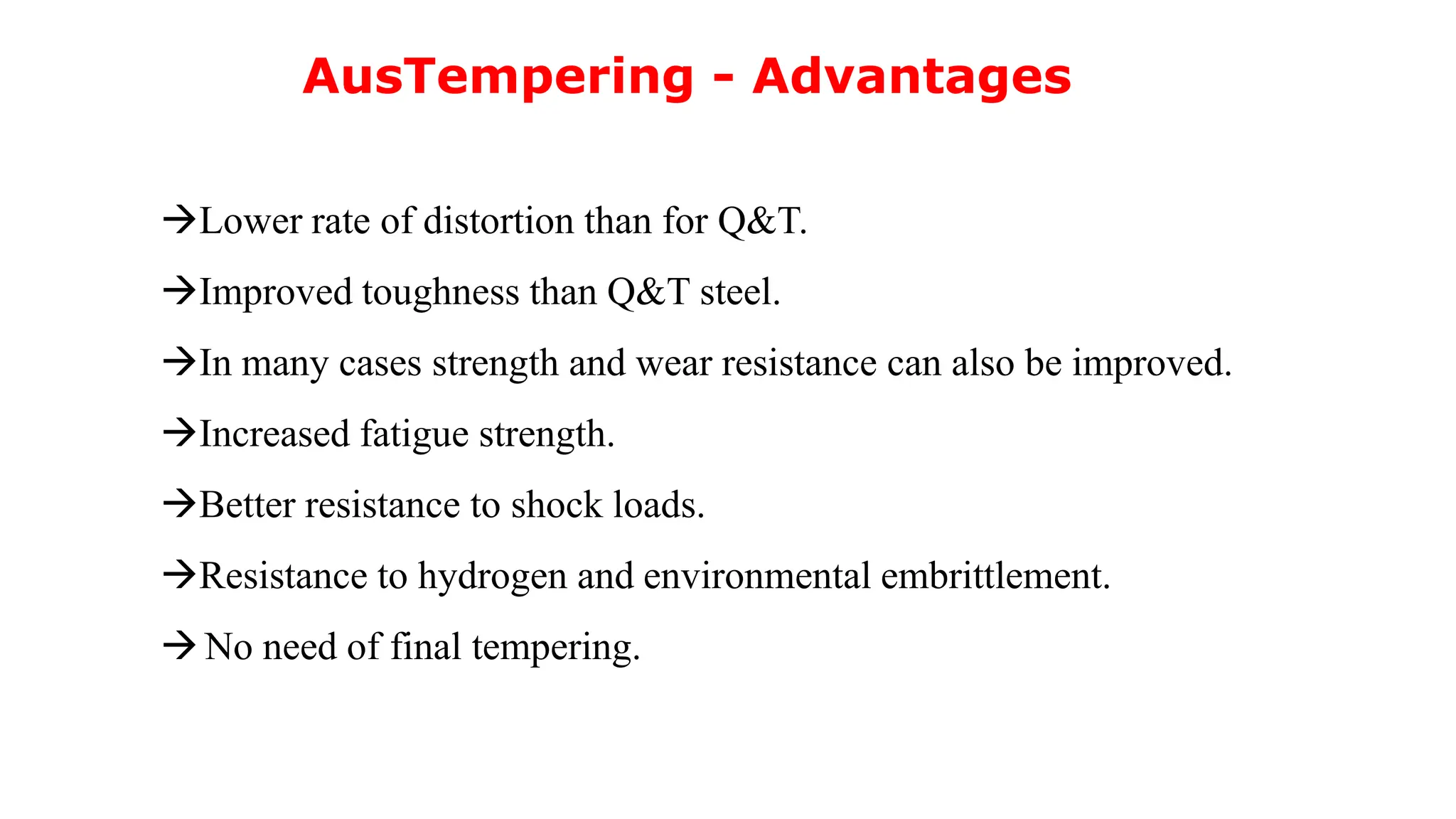 AusTempering - Advantages
Lower rate of distortion than for Q&T.
Improved toughness than Q&T steel.
In many cases strength and wear resistance can also be improved.
Increased fatigue strength.
Better resistance to shock loads.
Resistance to hydrogen and environmental embrittlement.
No need of final tempering.
 