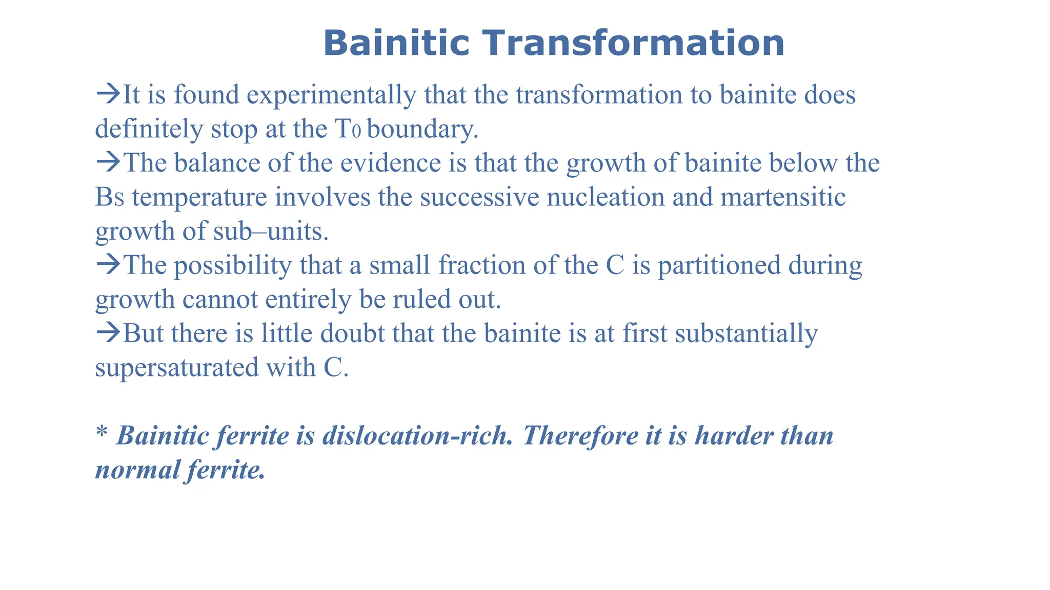 Bainitic Transformation
It is found experimentally that the transformation to bainite does
definitely stop at the T0 boundary.
The balance of the evidence is that the growth of bainite below the
BS temperature involves the successive nucleation and martensitic
growth of sub–units.
The possibility that a small fraction of the C is partitioned during
growth cannot entirely be ruled out.
But there is little doubt that the bainite is at first substantially
supersaturated with C.
* Bainitic ferrite is dislocation-rich. Therefore it is harder than
normal ferrite.
 