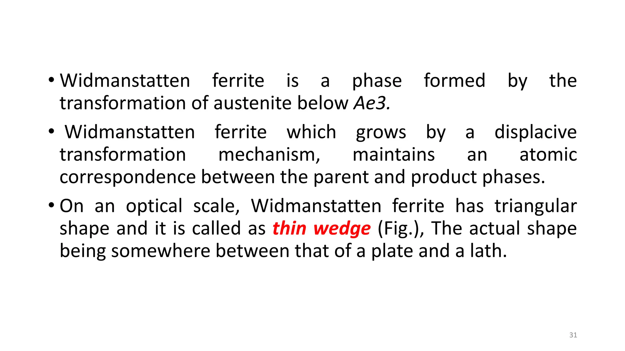 • Widmanstatten ferrite is a phase formed by the
transformation of austenite below Ae3.
• Widmanstatten ferrite which grows by a displacive
transformation mechanism, maintains an atomic
correspondence between the parent and product phases.
• On an optical scale, Widmanstatten ferrite has triangular
shape and it is called as thin wedge (Fig.), The actual shape
being somewhere between that of a plate and a lath.
31
 