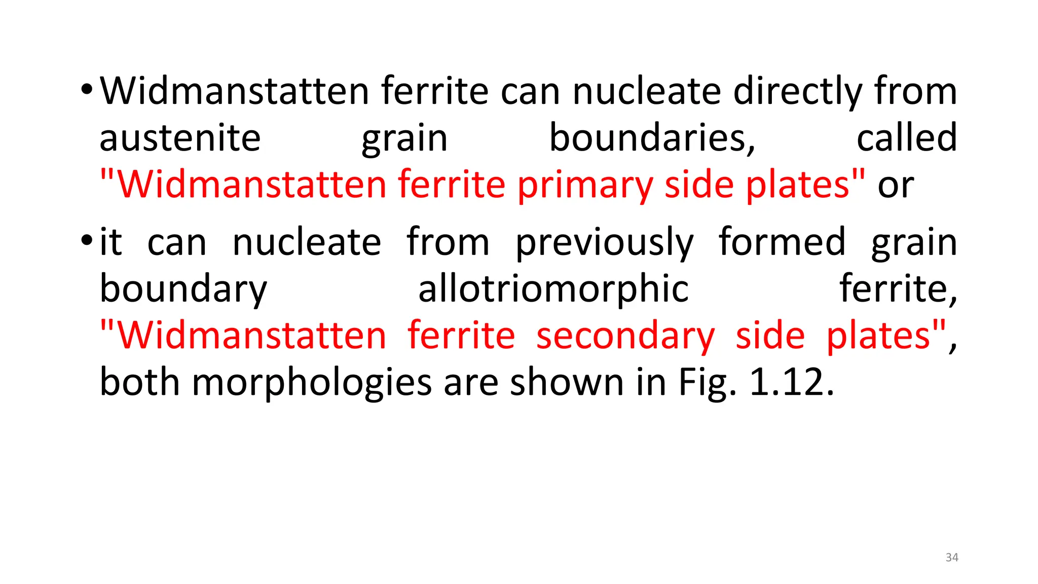 •Widmanstatten ferrite can nucleate directly from
austenite grain boundaries, called
"Widmanstatten ferrite primary side plates" or
•it can nucleate from previously formed grain
boundary allotriomorphic ferrite,
"Widmanstatten ferrite secondary side plates",
both morphologies are shown in Fig. 1.12.
34
 
