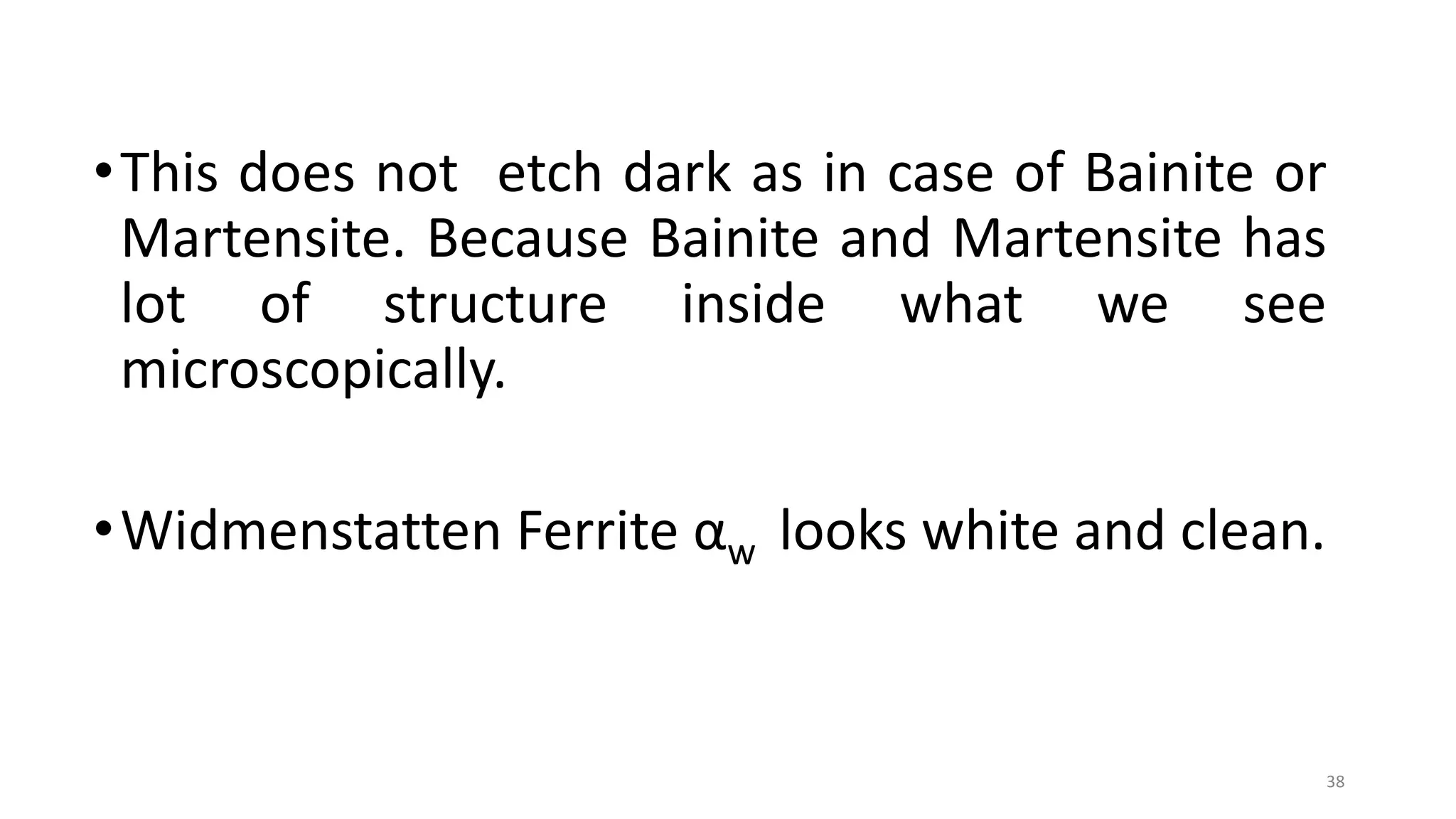 •This does not etch dark as in case of Bainite or
Martensite. Because Bainite and Martensite has
lot of structure inside what we see
microscopically.
•Widmenstatten Ferrite αw looks white and clean.
38
 