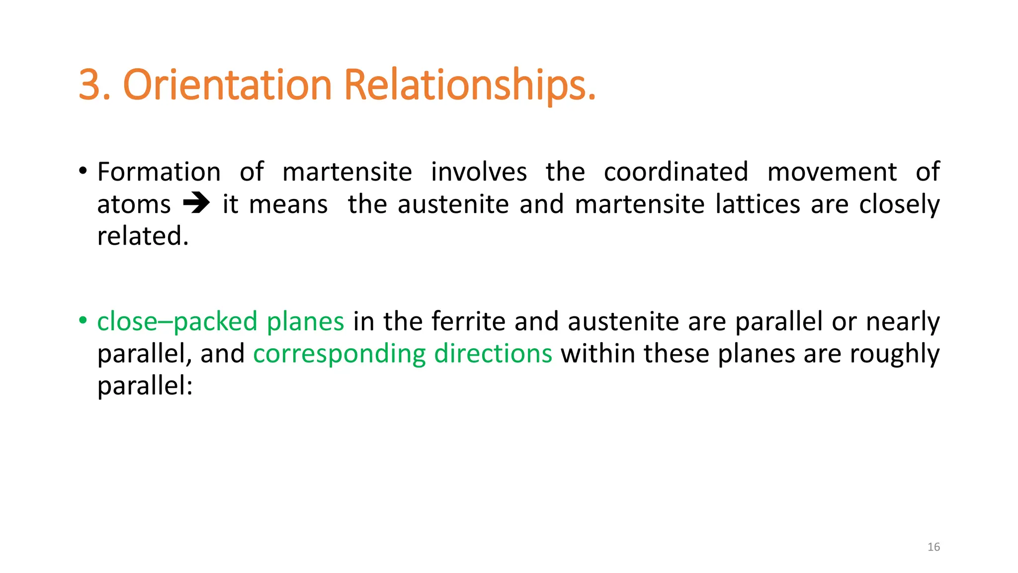 3. Orientation Relationships.
• Formation of martensite involves the coordinated movement of
atoms  it means the austenite and martensite lattices are closely
related.
• close–packed planes in the ferrite and austenite are parallel or nearly
parallel, and corresponding directions within these planes are roughly
parallel:
16
 