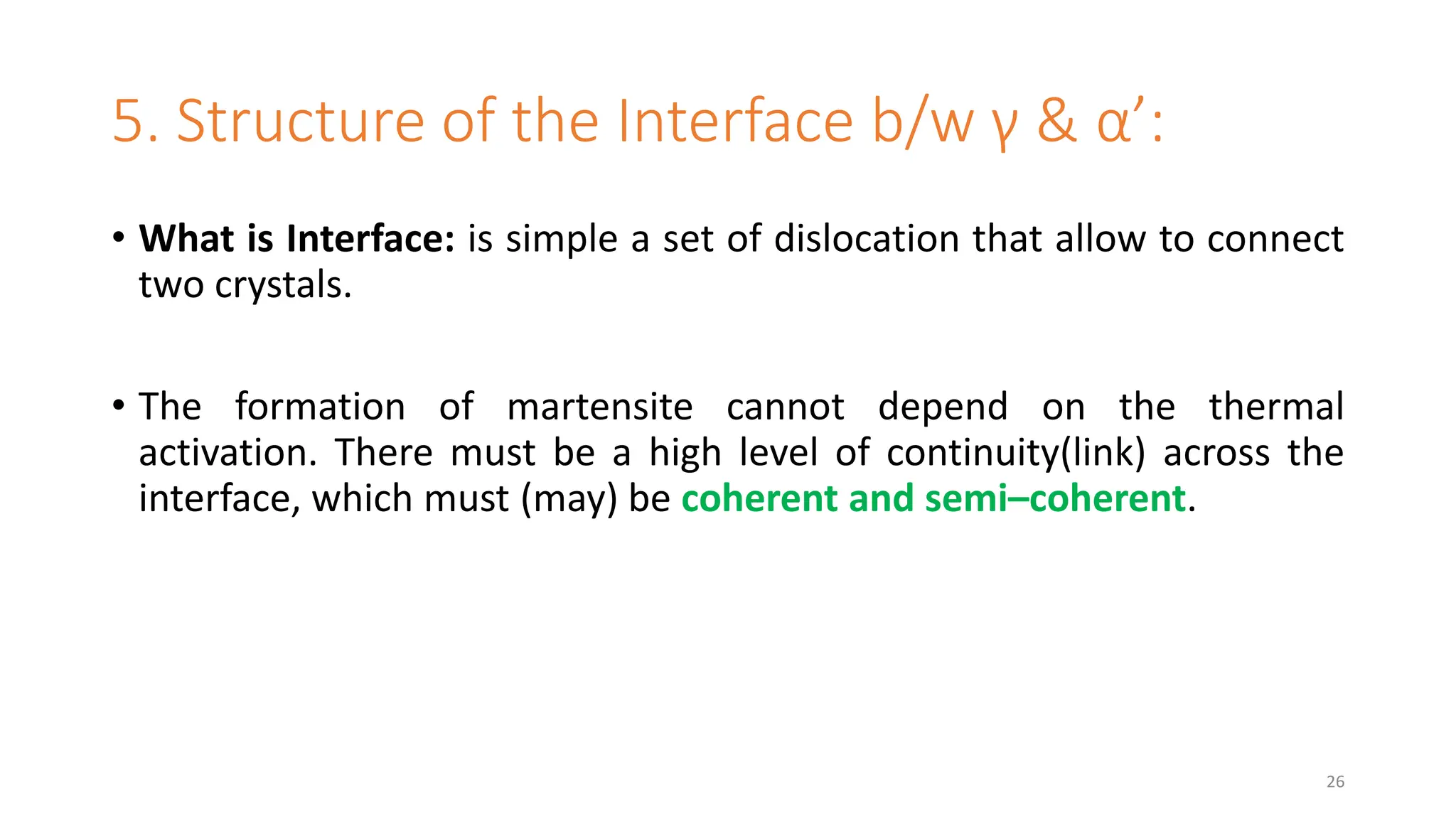 5. Structure of the Interface b/w γ & α’:
• What is Interface: is simple a set of dislocation that allow to connect
two crystals.
• The formation of martensite cannot depend on the thermal
activation. There must be a high level of continuity(link) across the
interface, which must (may) be coherent and semi–coherent.
26
 