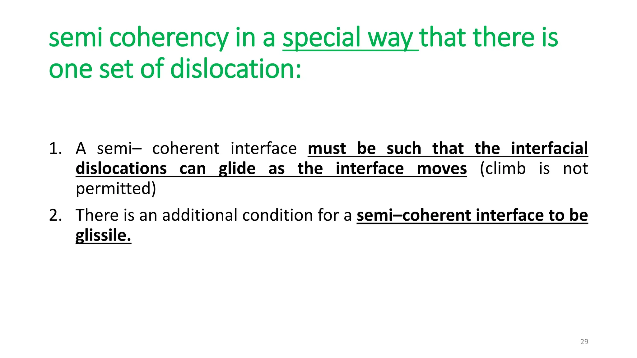 semi coherency in a special way that there is
one set of dislocation:
1. A semi– coherent interface must be such that the interfacial
dislocations can glide as the interface moves (climb is not
permitted)
2. There is an additional condition for a semi–coherent interface to be
glissile.
29
 