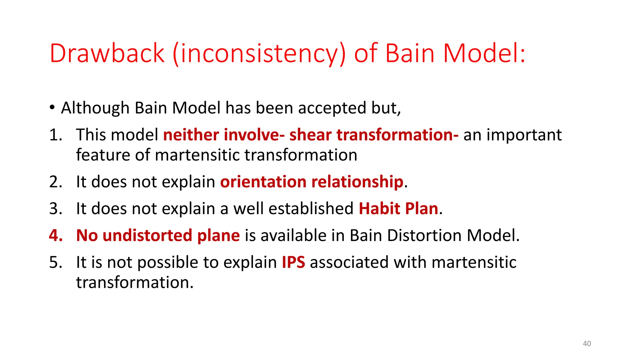 Drawback (inconsistency) of Bain Model:
• Although Bain Model has been accepted but,
1. This model neither involve- shear transformation- an important
feature of martensitic transformation
2. It does not explain orientation relationship.
3. It does not explain a well established Habit Plan.
4. No undistorted plane is available in Bain Distortion Model.
5. It is not possible to explain IPS associated with martensitic
transformation.
40
 