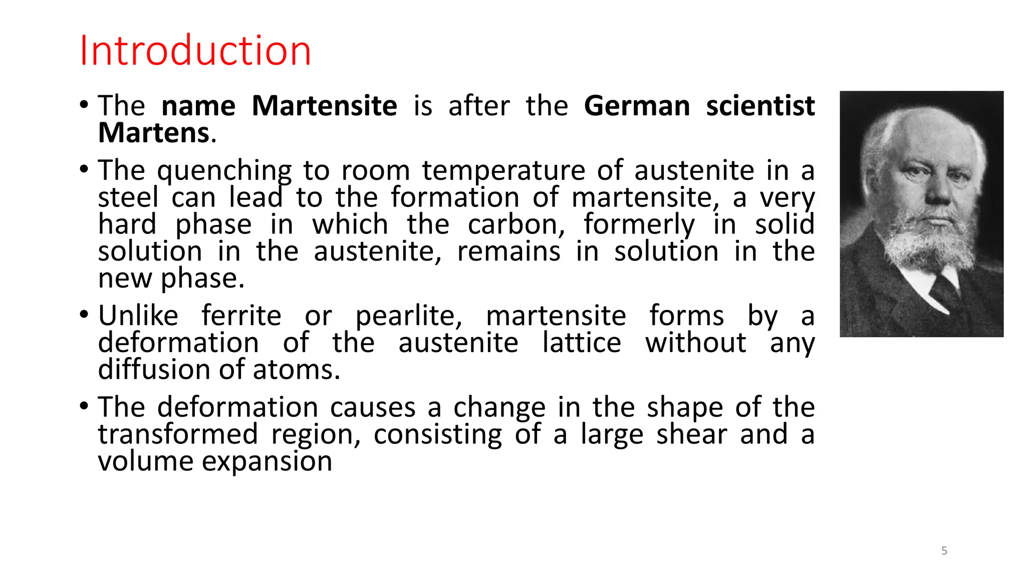 Introduction
• The name Martensite is after the German scientist
Martens.
• The quenching to room temperature of austenite in a
steel can lead to the formation of martensite, a very
hard phase in which the carbon, formerly in solid
solution in the austenite, remains in solution in the
new phase.
• Unlike ferrite or pearlite, martensite forms by a
deformation of the austenite lattice without any
diffusion of atoms.
• The deformation causes a change in the shape of the
transformed region, consisting of a large shear and a
volume expansion
5
 