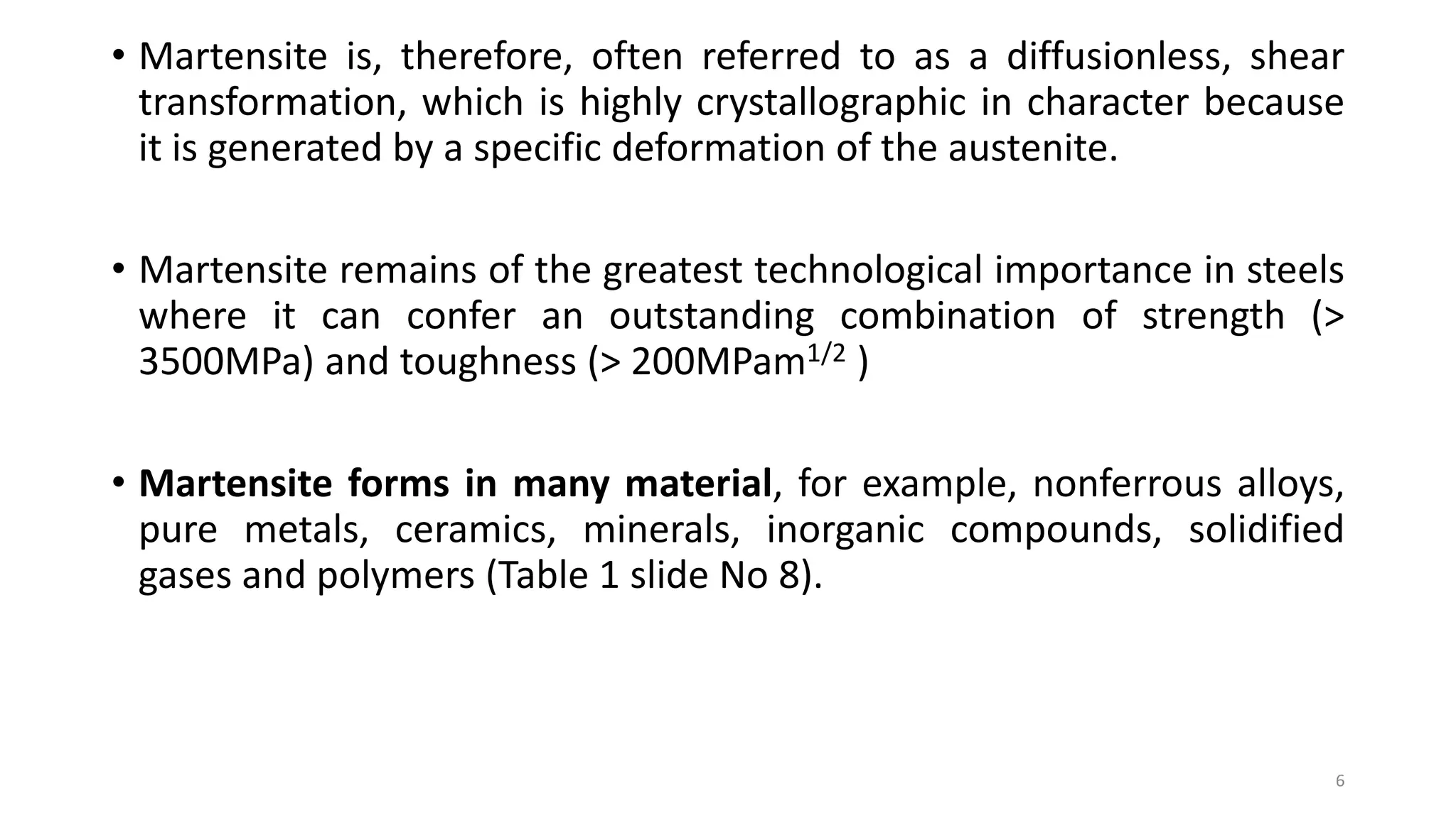 • Martensite is, therefore, often referred to as a diffusionless, shear
transformation, which is highly crystallographic in character because
it is generated by a specific deformation of the austenite.
• Martensite remains of the greatest technological importance in steels
where it can confer an outstanding combination of strength (>
3500MPa) and toughness (> 200MPam1/2 )
• Martensite forms in many material, for example, nonferrous alloys,
pure metals, ceramics, minerals, inorganic compounds, solidified
gases and polymers (Table 1 slide No 8).
6
 