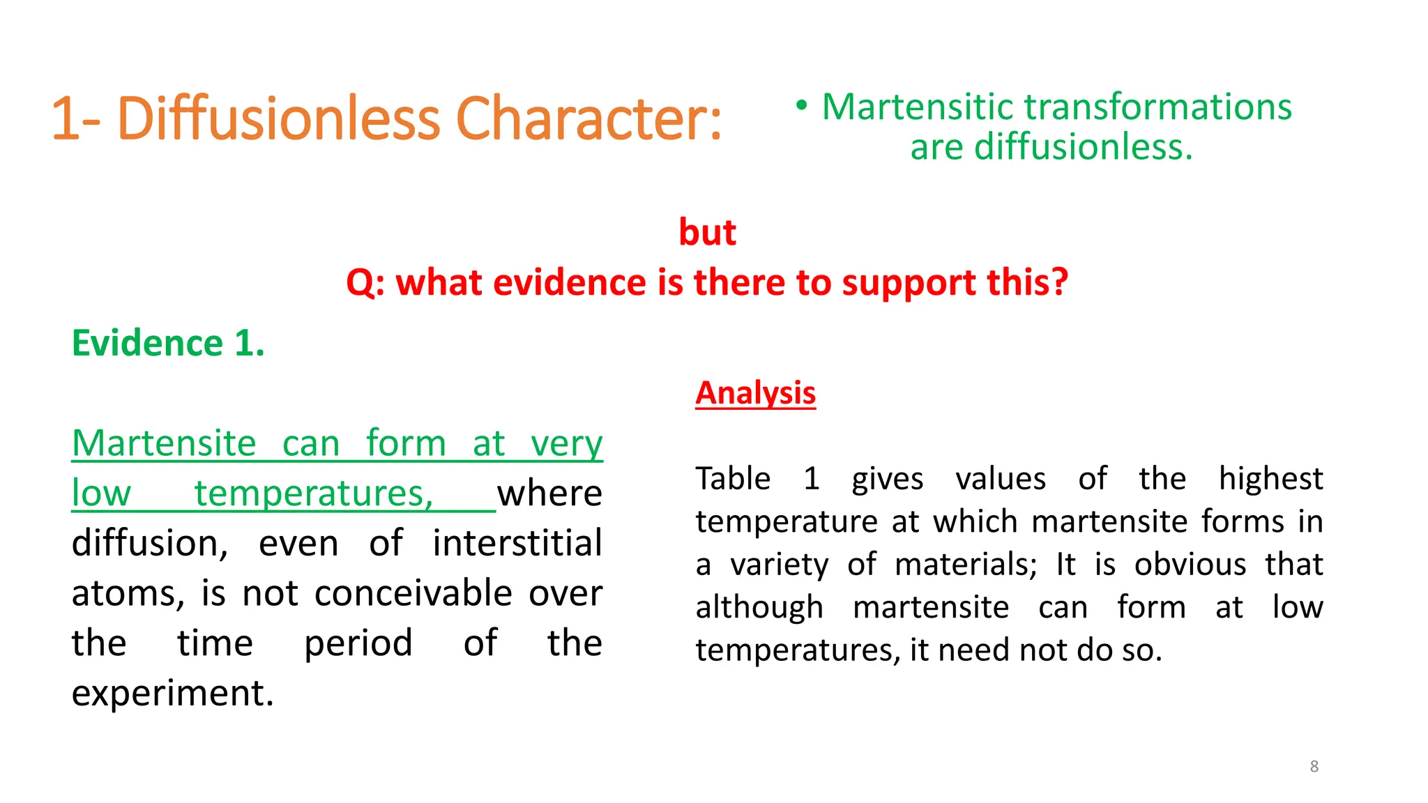 1- Diffusionless Character: • Martensitic transformations
are diffusionless.
8
Evidence 1.
Martensite can form at very
low temperatures, where
diffusion, even of interstitial
atoms, is not conceivable over
the time period of the
experiment.
Analysis
Table 1 gives values of the highest
temperature at which martensite forms in
a variety of materials; It is obvious that
although martensite can form at low
temperatures, it need not do so.
but
Q: what evidence is there to support this?
 