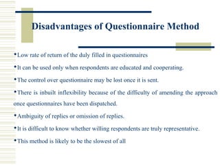 Disadvantages of Questionnaire Method
Low rate of return of the duly filled in questionnaires
It can be used only when respondents are educated and cooperating.
The control over questionnaire may be lost once it is sent.
There is inbuilt inflexibility because of the difficulty of amending the approach
once questionnaires have been dispatched.
Ambiguity of replies or omission of replies.
It is difficult to know whether willing respondents are truly representative.
This method is likely to be the slowest of all
 
