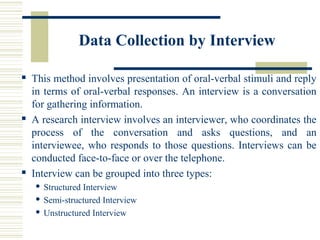 Data Collection by Interview
 This method involves presentation of oral-verbal stimuli and reply
in terms of oral-verbal responses. An interview is a conversation
for gathering information.
 A research interview involves an interviewer, who coordinates the
process of the conversation and asks questions, and an
interviewee, who responds to those questions. Interviews can be
conducted face-to-face or over the telephone.
 Interview can be grouped into three types:
 Structured Interview
 Semi-structured Interview
 Unstructured Interview
 