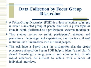 Data Collection by Focus Group
Discussion
 A Focus Group Discussion (FGD) is a data collection technique
in which a selected group of people discusses a given topic or
issue in-depth, facilitated by a professional, external moderator.
 This method serves to solicit participants’ attitudes and
perceptions, knowledge and experiences, and practices, shared
in the course of interaction with different people.
 The technique is based upon the assumption that the group
processes activated during an FGD help to identify and clarify
shared knowledge among groups and communities, which
would otherwise be difficult to obtain with a series of
individual interviews.
 