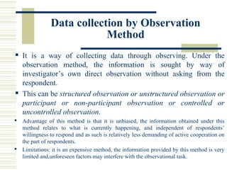 Data collection by Observation
Method
 It is a way of collecting data through observing. Under the
observation method, the information is sought by way of
investigator’s own direct observation without asking from the
respondent.
 This can be structured observation or unstructured observation or
participant or non-participant observation or controlled or
uncontrolled observation.
 Advantage of this method is that it is unbiased, the information obtained under this
method relates to what is currently happening, and independent of respondents’
willingness to respond and as such is relatively less demanding of active cooperation on
the part of respondents.
 Limitations: it is an expensive method, the information provided by this method is very
limited and,unforeseen factors may interfere with the observational task.
 