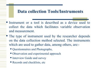 Data collection Tools/Instruments
 Instrument or a tool is described as a device used to
collect the data which facilitates variable observation
and measurement.
 The type of instrument used by the researcher depends
on the data collection method selected. The instruments
which are used to gather data, among others, are:-
 Questionnaires and Photographs,
 Observation and experimental approach
 Interview Guide and survey
 Records and checklists, etc
 