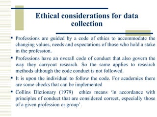 Ethical considerations for data
collection
 Professions are guided by a code of ethics to accommodate the
changing values, needs and expectations of those who hold a stake
in the profession.
 Professions have an overall code of conduct that also govern the
way they carryout research. So the same applies to research
methods although the code conduct is not followed.
 It is upon the individual to follow the code. For academics there
are some checks that can be implemented
 Collins Dictionary (1979) ethics means ‘in accordance with
principles of conduct that are considered correct, especially those
of a given profession or group’.
 