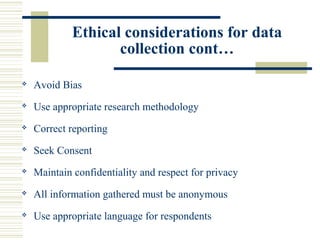 Ethical considerations for data
collection cont…
 Avoid Bias
 Use appropriate research methodology
 Correct reporting
 Seek Consent
 Maintain confidentiality and respect for privacy
 All information gathered must be anonymous
 Use appropriate language for respondents
 