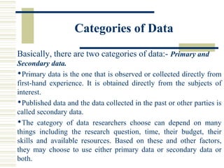 Categories of Data
Basically, there are two categories of data:- Primary and
Secondary data.
Primary data is the one that is observed or collected directly from
first-hand experience. It is obtained directly from the subjects of
interest.
Published data and the data collected in the past or other parties is
called secondary data.
The category of data researchers choose can depend on many
things including the research question, time, their budget, their
skills and available resources. Based on these and other factors,
they may choose to use either primary data or secondary data or
both.
 