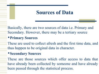 Sources of Data
Basically, there are two sources of data i.e. Primary and
Secondary. However, there may be a tertiary source
Primary Sources
These are used to collect afresh and the first time data, and
thus happen to be original data in character.
Secondary Sources
These are those sources which offer access to data that
have already been collected by someone and have already
been passed through the statistical process.
 