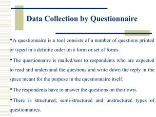 Data Collection by Questionnaire
A questionnaire is a tool consists of a number of questions printed
or typed in a definite order on a form or set of forms.
The questionnaire is mailed/sent to respondents who are expected
to read and understand the questions and write down the reply in the
space meant for the purpose in the questionnaire itself.
The respondents have to answer the questions on their own.
There is structured, semi-structured and unstructured types of
questionnaires.
 