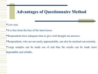 Advantages of Questionnaire Method
Low cost.
It is free from the bias of the interviewer.
Respondents have adequate time to give well thought out answers.
Respondents, who are not easily approachable, can also be reached conveniently.
Large samples can be made use of and thus the results can be made more
dependable and reliable.
 