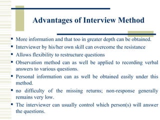 Advantages of Interview Method
 More information and that too in greater depth can be obtained.
 Interviewer by his/her own skill can overcome the resistance
 Allows flexibility to restructure questions
 Observation method can as well be applied to recording verbal
answers to various questions.
 Personal information can as well be obtained easily under this
method.
 no difficulty of the missing returns; non-response generally
remains very low.
 The interviewer can usually control which person(s) will answer
the questions.
 