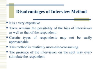 Disadvantages of Interview Method
 It is a very expensive
 There remains the possibility of the bias of interviewer
as well as that of the respondent;
 Certain types of respondents may not be easily
approachable
 This method is relatively more-time-consuming
 The presence of the interviewer on the spot may over-
stimulate the respondent
 