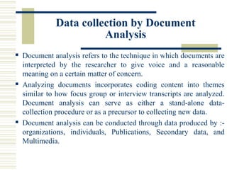 Data collection by Document
Analysis
 Document analysis refers to the technique in which documents are
interpreted by the researcher to give voice and a reasonable
meaning on a certain matter of concern.
 Analyzing documents incorporates coding content into themes
similar to how focus group or interview transcripts are analyzed.
Document analysis can serve as either a stand-alone data-
collection procedure or as a precursor to collecting new data.
 Document analysis can be conducted through data produced by :-
organizations, individuals, Publications, Secondary data, and
Multimedia.
 