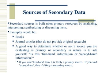Sources of Secondary Data
Secondary sources is built upon primary resources by analyzing,
interpreting, synthesizing or discussing them.
Examples would be:
 Books
 Journal articles (that do not provide original research)
 A good way to determine whether or not a source you are
evaluating is primary or secondary in nature is to ask
yourself: "Is this 'first-hand' information or 'second-hand'
information?“
 If you said 'first-hand' then it is likely a primary source. If you said
'second-hand', then it's likely a secondary source.
 