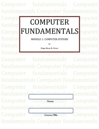 Computer fundamentals Computer
fundamentals Computer fundamentals
Computer fundamentals Computer
fundamentals Computer fundamentals
Computer fundamentals Computer
fundamentals Computer fundamentals
Computer fundamentals Computer
fundamentals Computer fundamentals
Computer fundamentals Computer
fundamentals Computer fundamentals
Computer fundamentals Computer
fundamentals Computer fundamentals
Computer fundamentals Computer
fundamentals Computer fundamentals
Computer fundamentals Computer
fundamentals Computer fundamentals
Computer fundamentals Computer
fundamentals Computer fundamentals
COMPUTER
FUNDAMENTALS
MODULE 1: COMPUTER SYSTEMS
by
Edgar Bryan B. Nicart
Name
Course/Blk.
 