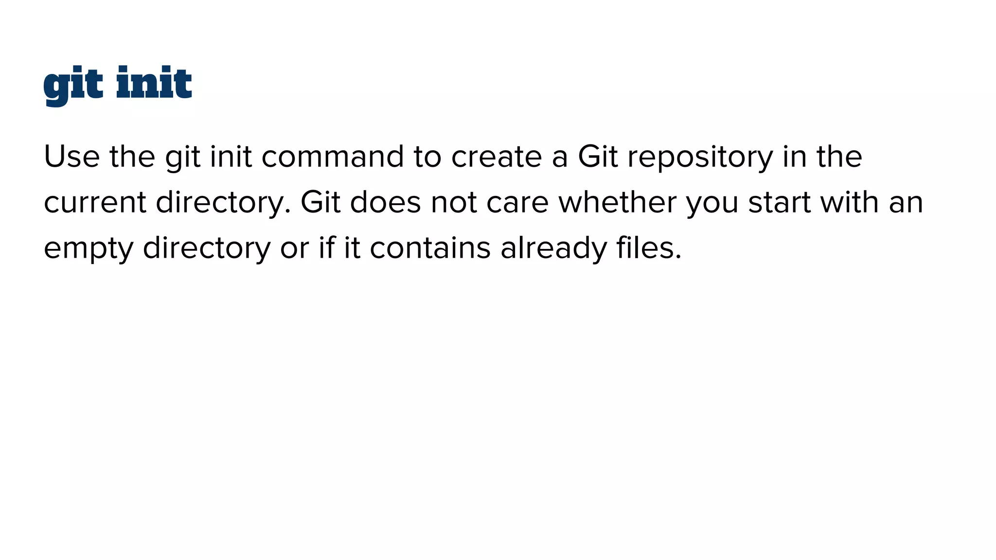 git init
Use the git init command to create a Git repository in the
current directory. Git does not care whether you start with an
empty directory or if it contains already files.
 