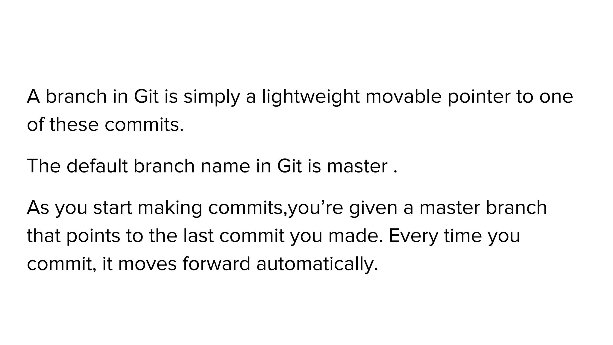 A branch in Git is simply a lightweight movable pointer to one
of these commits.
The default branch name in Git is master .
As you start making commits,you’re given a master branch
that points to the last commit you made. Every time you
commit, it moves forward automatically.
 