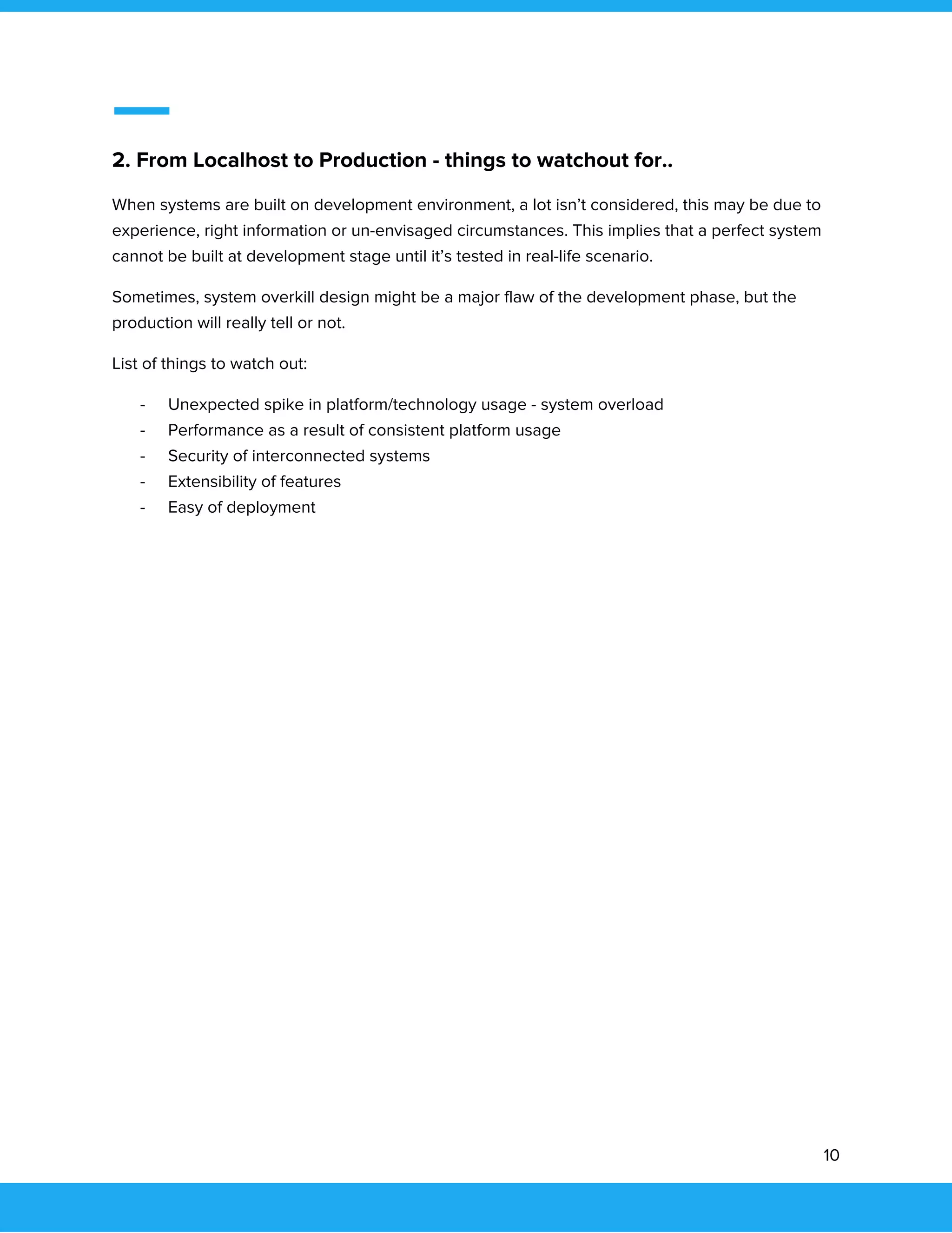  
 
2. From Localhost to Production - things to watchout for.. 
When systems are built on development environment, a lot isn’t considered, this may be due to 
experience, right information or un-envisaged circumstances. This implies that a perfect system 
cannot be built at development stage until it’s tested in real-life scenario. 
Sometimes, system overkill design might be a major flaw of the development phase, but the 
production will really tell or not. 
List of things to watch out: 
- Unexpected spike in platform/technology usage - system overload 
- Performance as a result of consistent platform usage 
- Security of interconnected systems 
- Extensibility of features 
- Easy of deployment 
 
 
 
 
 
 
 
 
 
 
 
 
 
10 
 