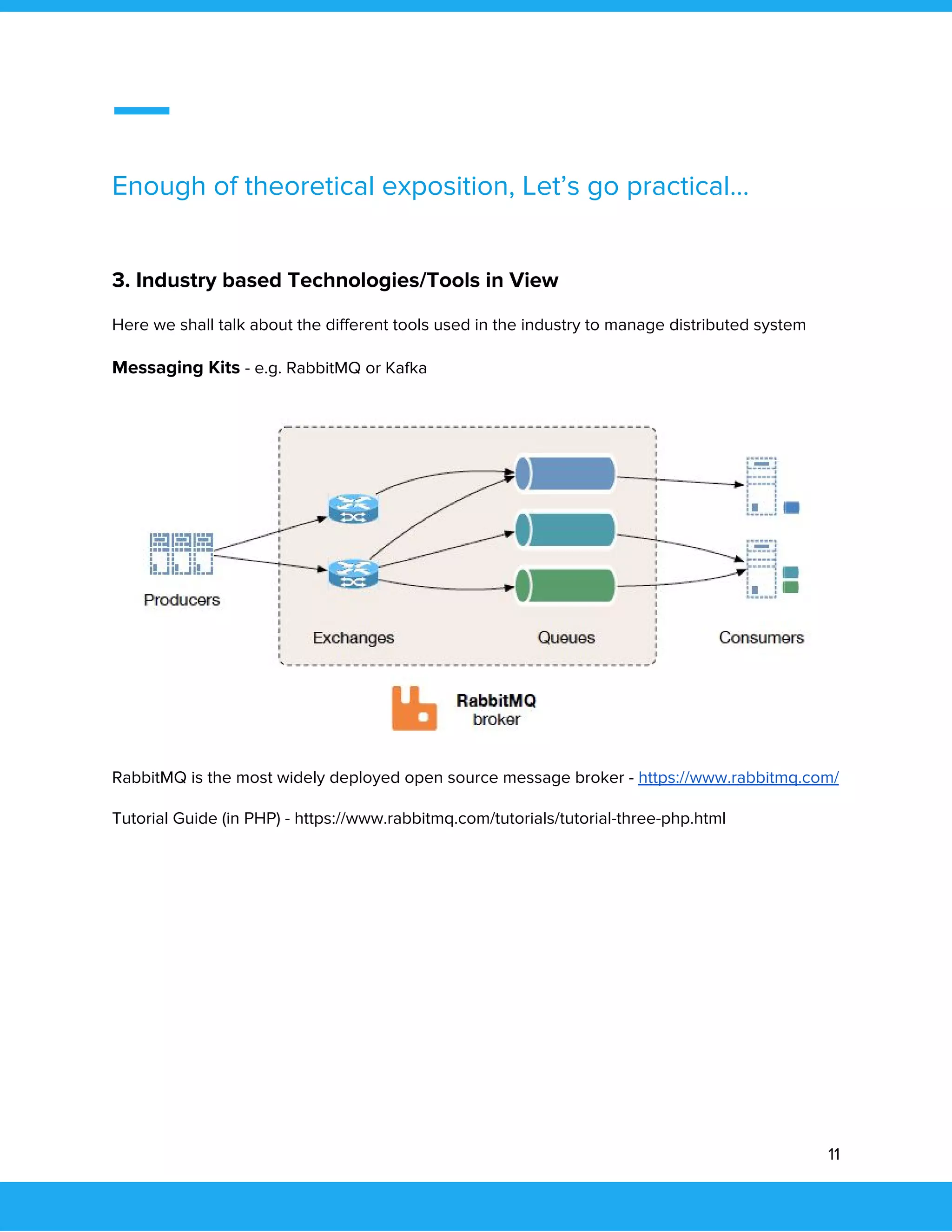  
 
Enough of theoretical exposition, Let’s go practical… 
 
3. Industry based Technologies/Tools in View 
Here we shall talk about the different tools used in the industry to manage distributed system 
Messaging Kits ​- e.g. RabbitMQ or Kafka 
 
RabbitMQ is the most widely deployed open source message broker - ​https://www.rabbitmq.com/ 
Tutorial Guide (in PHP) - https://www.rabbitmq.com/tutorials/tutorial-three-php.html 
 
 
11 
 