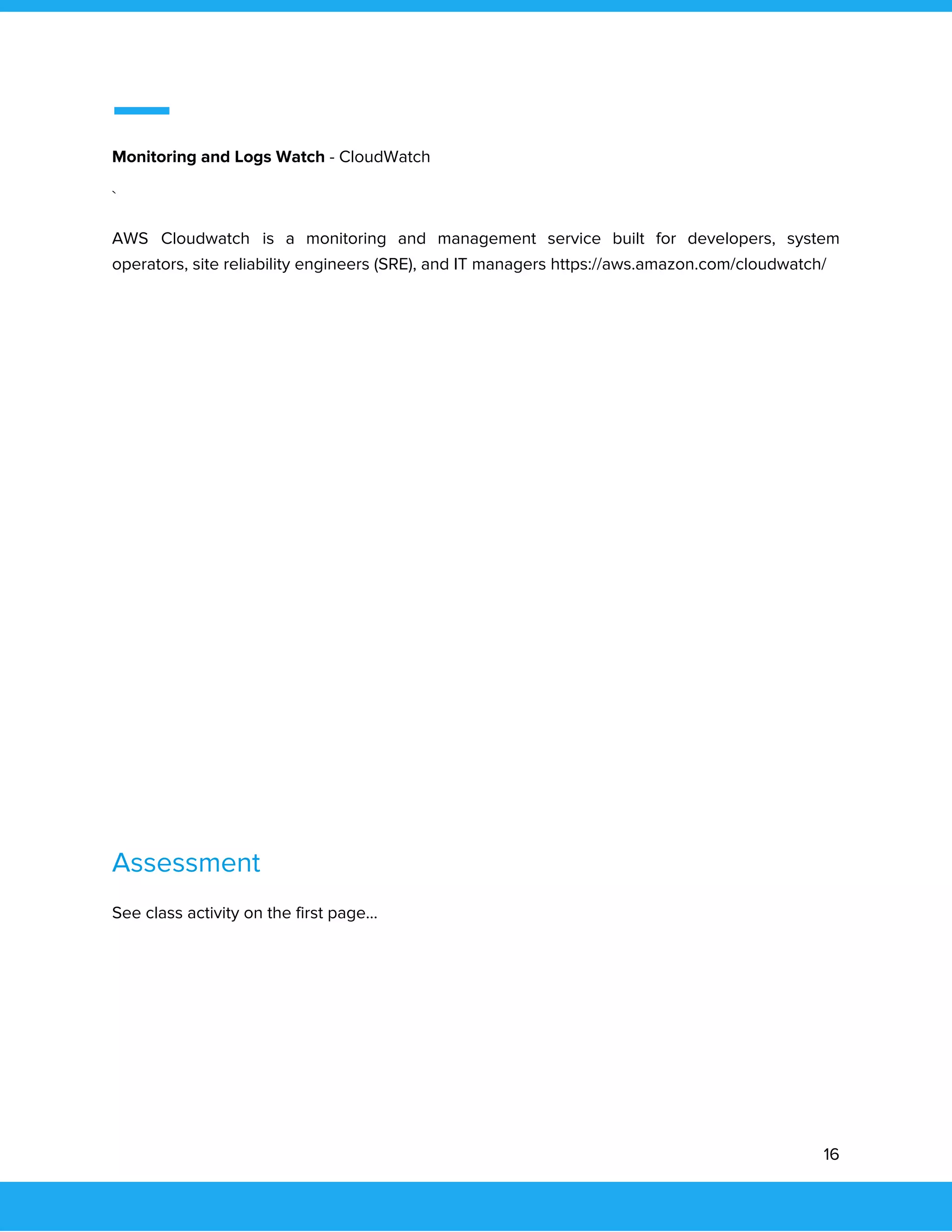  
 
Monitoring and Logs Watch​ - CloudWatch 
` 
AWS Cloudwatch is a monitoring and management service built for developers, system                       
operators, site reliability engineers (SRE), and IT managers https://aws.amazon.com/cloudwatch/ 
 
 
 
 
 
 
 
 
 
 
 
 
Assessment 
See class activity on the first page... 
 
 
 
 
16 
 