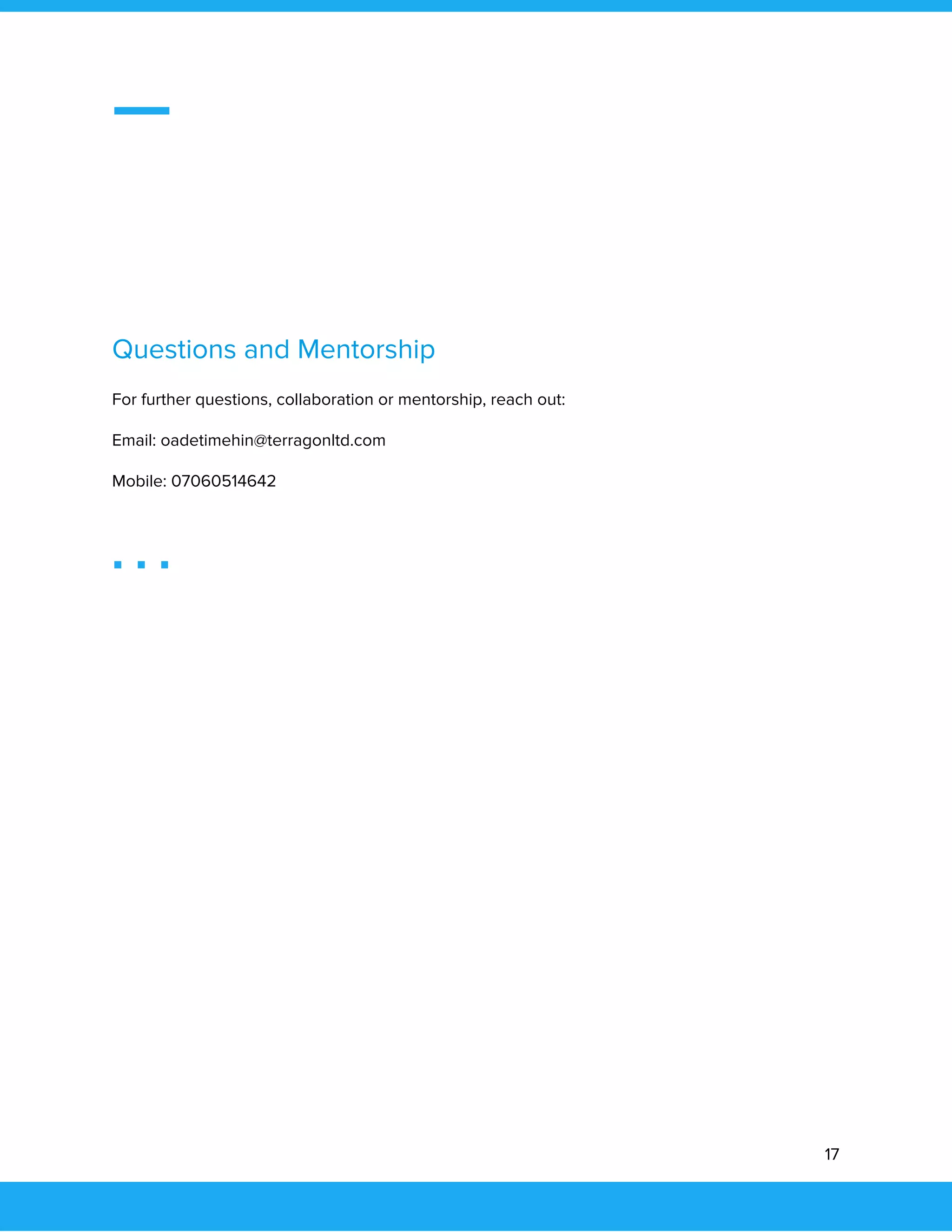  
 
 
 
 
 
Questions and Mentorship 
For further questions, collaboration or mentorship, reach out: 
Email: oadetimehin@terragonltd.com  
Mobile: 07060514642 
 
 
17 
 