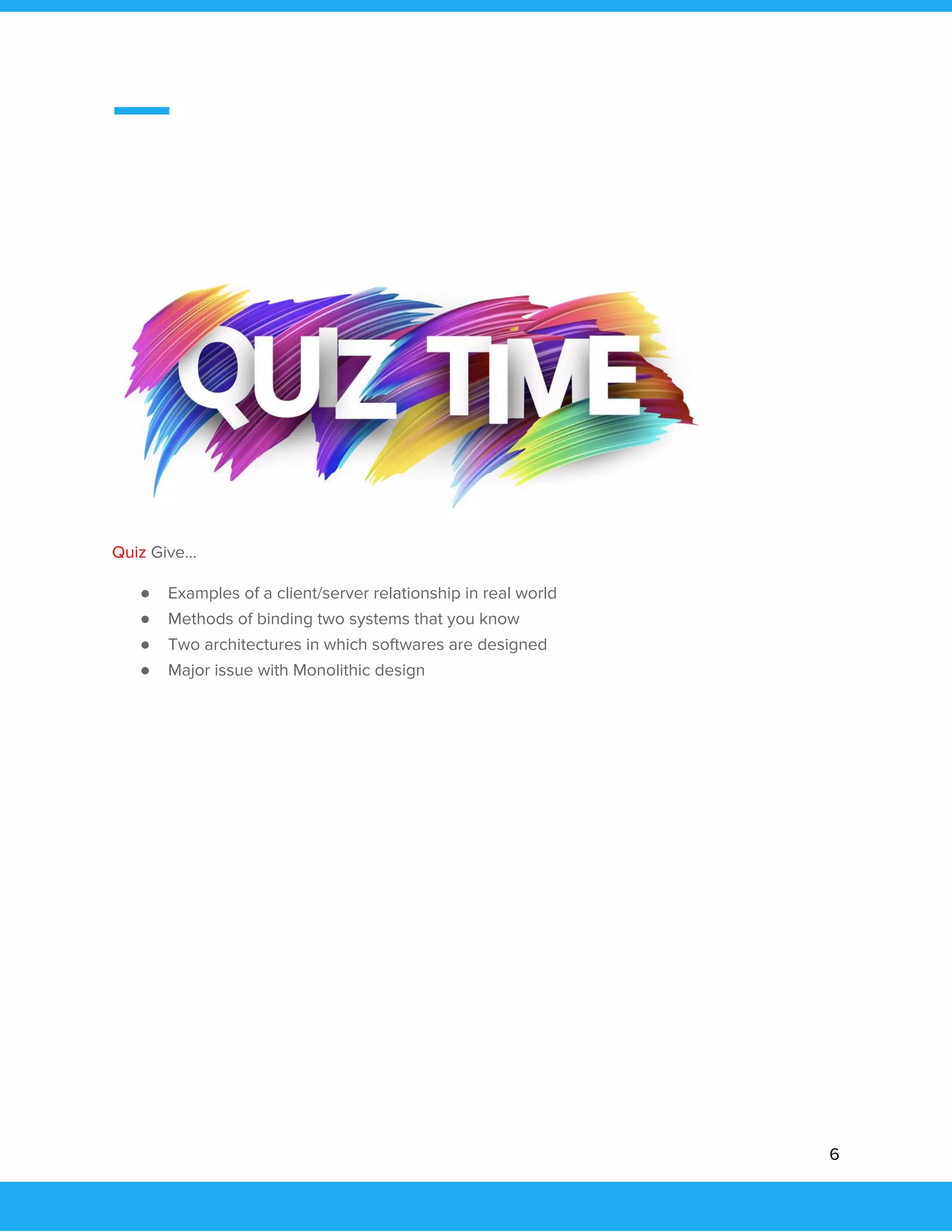 
 
 
 
 
 
Quiz ​Give…  
● Examples of a client/server relationship in real world 
● Methods of binding two systems that you know 
● Two architectures in which softwares are designed 
● Major issue with Monolithic design 
 
 
 
 
 
 
 
 
 
 
6 
 