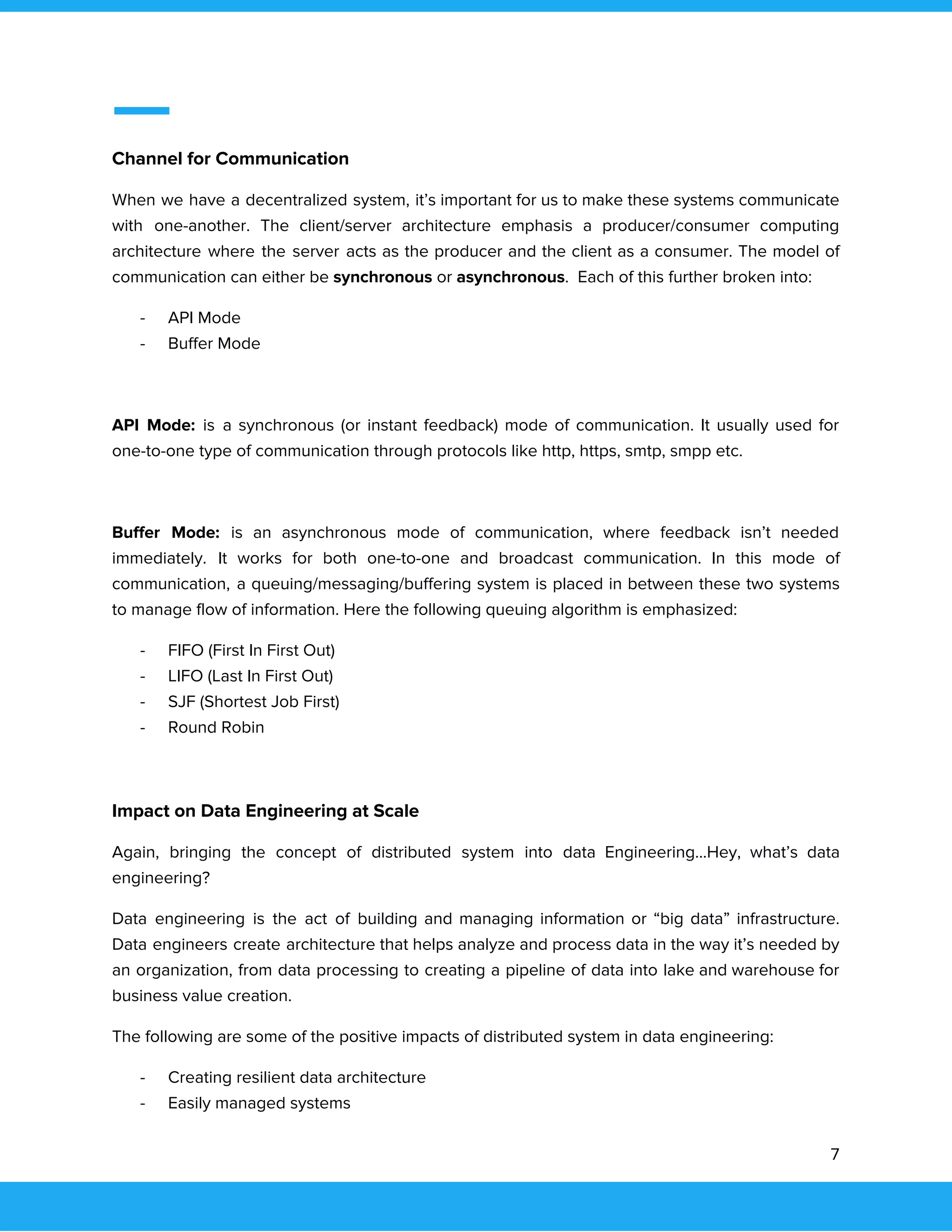  
 
Channel for Communication 
When we have a decentralized system, it’s important for us to make these systems communicate                             
with one-another. The client/server architecture emphasis a producer/consumer computing                 
architecture where the server acts as the producer and the client as a consumer. The model of                                 
communication can either be ​synchronous​ or ​asynchronous​. Each of this further broken into: 
- API Mode 
- Buffer Mode 
 
API Mode: is a synchronous (or instant feedback) mode of communication. It usually used for                             
one-to-one type of communication through protocols like http, https, smtp, smpp etc. 
 
Buffer Mode: is an asynchronous mode of communication, where feedback isn’t needed                       
immediately. It works for both one-to-one and broadcast communication. In this mode of                         
communication, a queuing/messaging/buffering system is placed in between these two systems                     
to manage flow of information. Here the following queuing algorithm is emphasized: 
- FIFO (First In First Out) 
- LIFO (Last In First Out) 
- SJF (Shortest Job First) 
- Round Robin 
 
Impact on Data Engineering at Scale 
Again, bringing the concept of distributed system into data Engineering...Hey, what’s data                       
engineering? 
Data engineering is the act of building and managing information or “big data” infrastructure.                           
Data engineers create architecture that helps analyze and process data in the way it’s needed by                               
an organization, from data processing to creating a pipeline of data into lake and warehouse for                               
business value creation. 
The following are some of the positive impacts of distributed system in data engineering: 
- Creating resilient data architecture 
- Easily managed systems 
7 
 