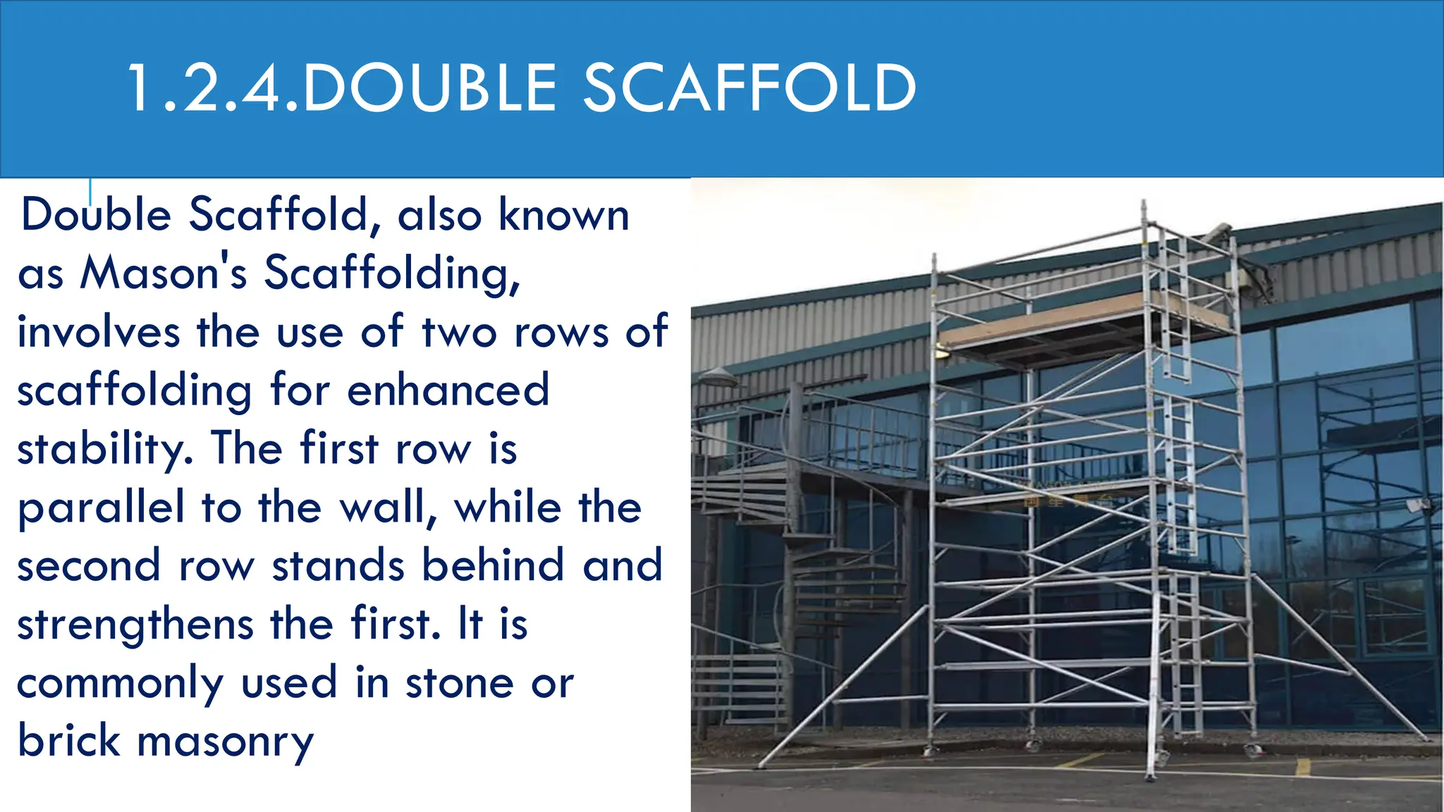 1.2.4.DOUBLE SCAFFOLD
Double Scaffold, also known
as Mason's Scaffolding,
involves the use of two rows of
scaffolding for enhanced
stability. The first row is
parallel to the wall, while the
second row stands behind and
strengthens the first. It is
commonly used in stone or
brick masonry
 