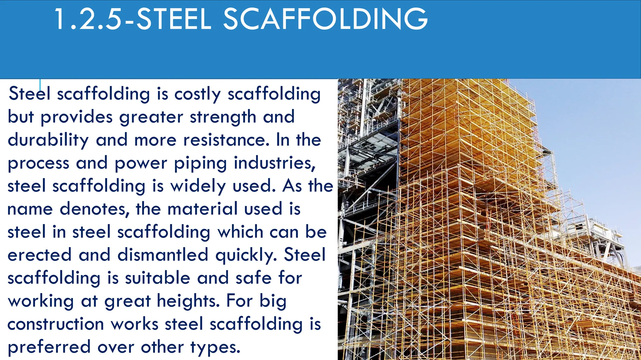 1.2.5-STEEL SCAFFOLDING
Steel scaffolding is costly scaffolding
but provides greater strength and
durability and more resistance. In the
process and power piping industries,
steel scaffolding is widely used. As the
name denotes, the material used is
steel in steel scaffolding which can be
erected and dismantled quickly. Steel
scaffolding is suitable and safe for
working at great heights. For big
construction works steel scaffolding is
preferred over other types.
 