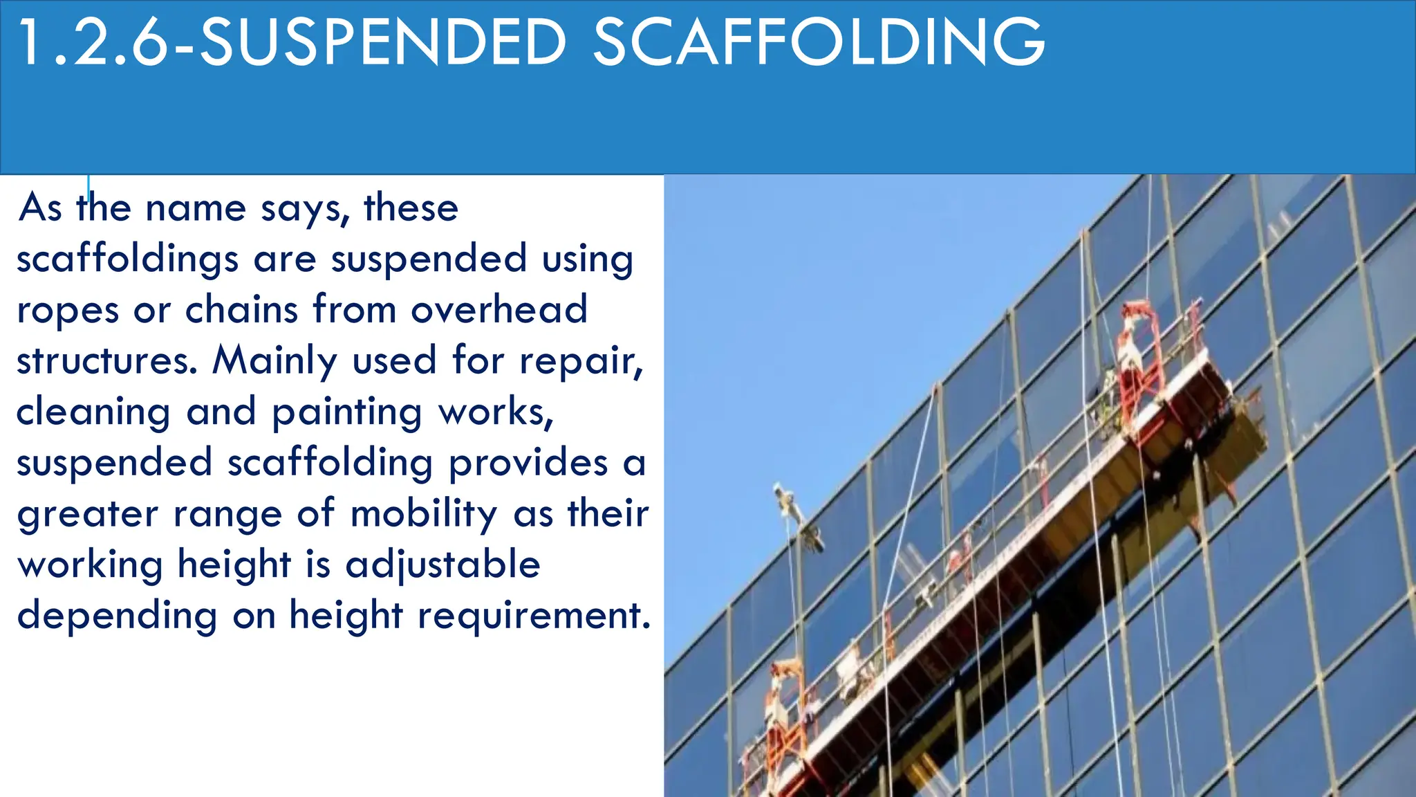 1.2.6-SUSPENDED SCAFFOLDING
As the name says, these
scaffoldings are suspended using
ropes or chains from overhead
structures. Mainly used for repair,
cleaning and painting works,
suspended scaffolding provides a
greater range of mobility as their
working height is adjustable
depending on height requirement.
 