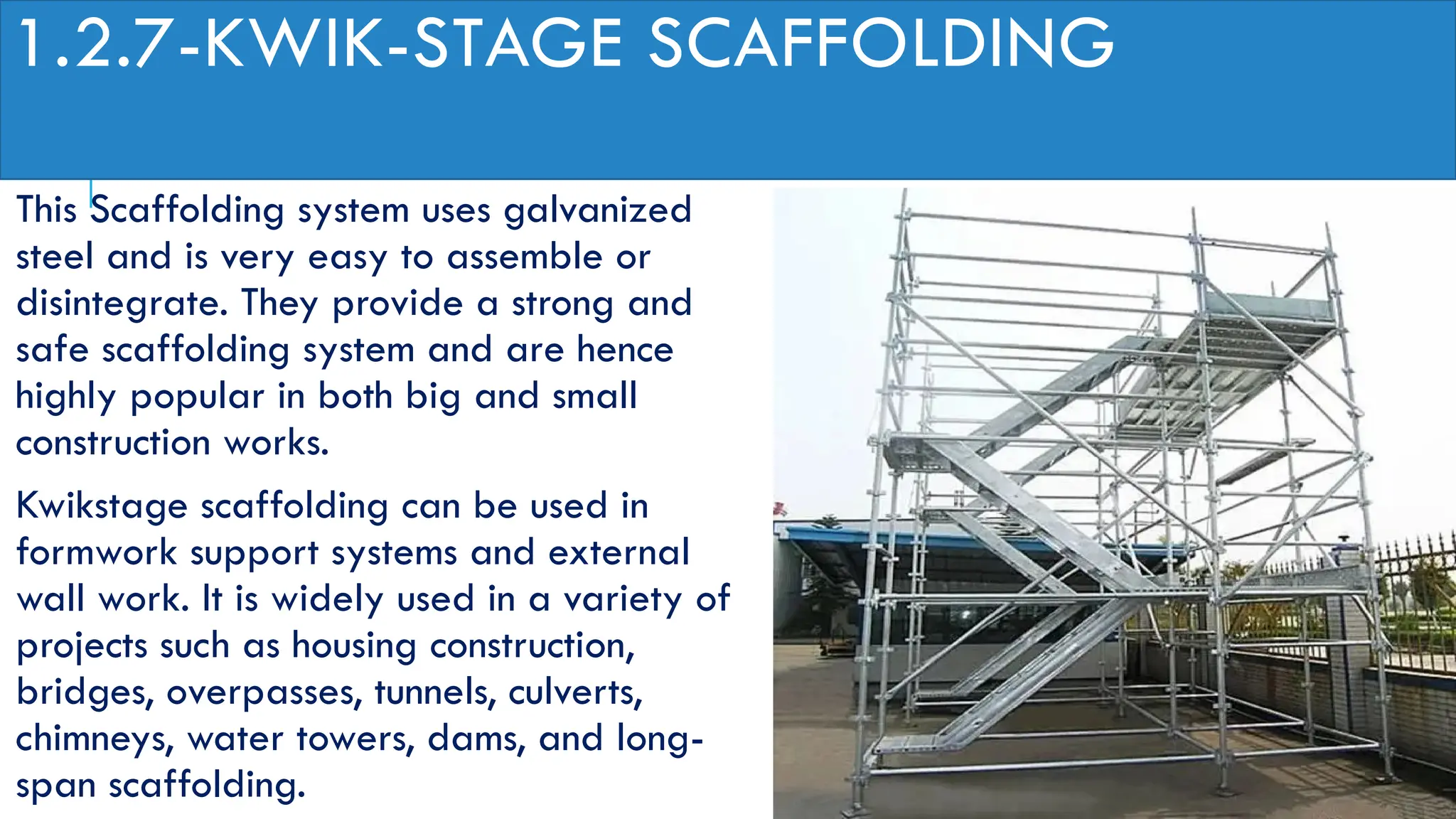 1.2.7-KWIK-STAGE SCAFFOLDING
This Scaffolding system uses galvanized
steel and is very easy to assemble or
disintegrate. They provide a strong and
safe scaffolding system and are hence
highly popular in both big and small
construction works.
Kwikstage scaffolding can be used in
formwork support systems and external
wall work. It is widely used in a variety of
projects such as housing construction,
bridges, overpasses, tunnels, culverts,
chimneys, water towers, dams, and long-
span scaffolding.
 