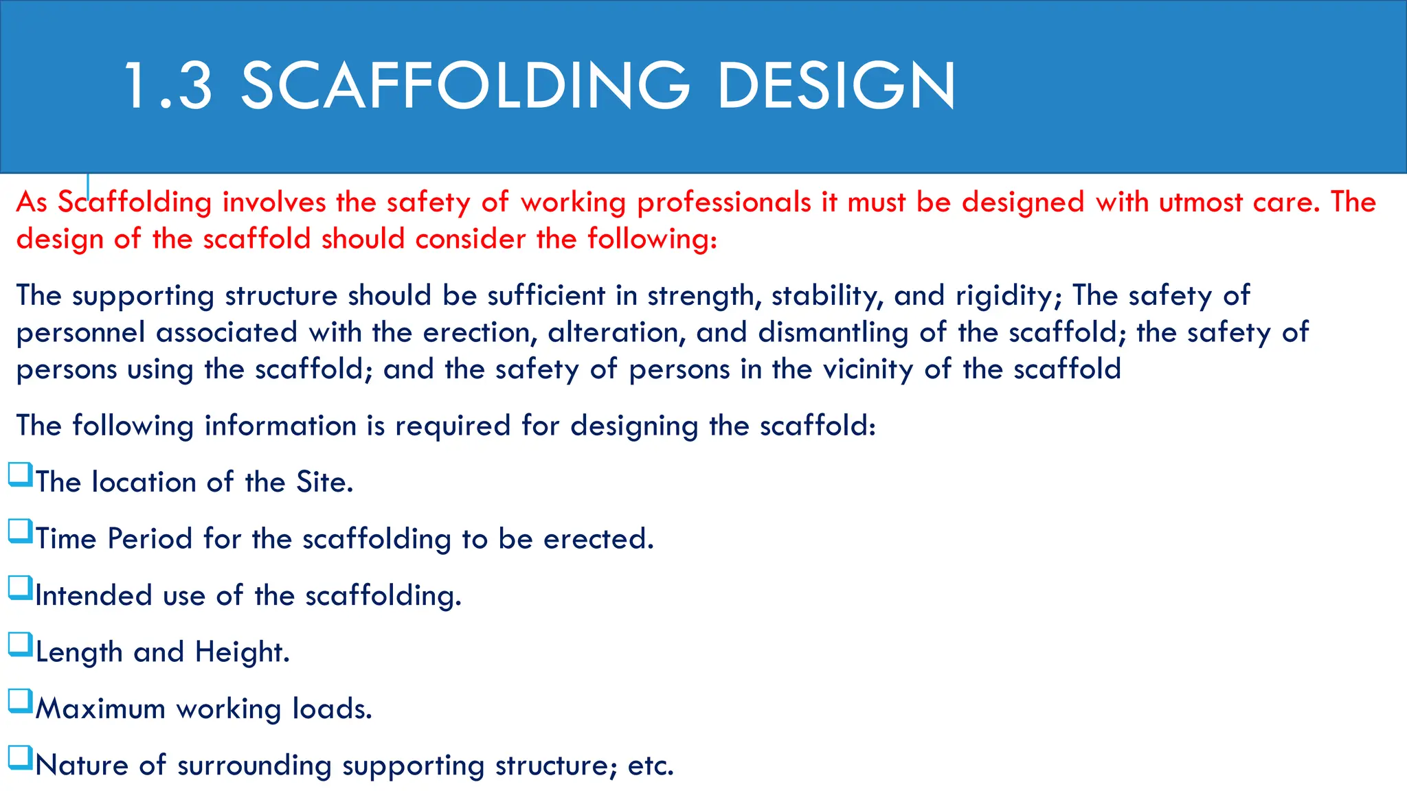 1.3 SCAFFOLDING DESIGN
As Scaffolding involves the safety of working professionals it must be designed with utmost care. The
design of the scaffold should consider the following:
The supporting structure should be sufficient in strength, stability, and rigidity; The safety of
personnel associated with the erection, alteration, and dismantling of the scaffold; the safety of
persons using the scaffold; and the safety of persons in the vicinity of the scaffold
The following information is required for designing the scaffold:
The location of the Site.
Time Period for the scaffolding to be erected.
Intended use of the scaffolding.
Length and Height.
Maximum working loads.
Nature of surrounding supporting structure; etc.
 