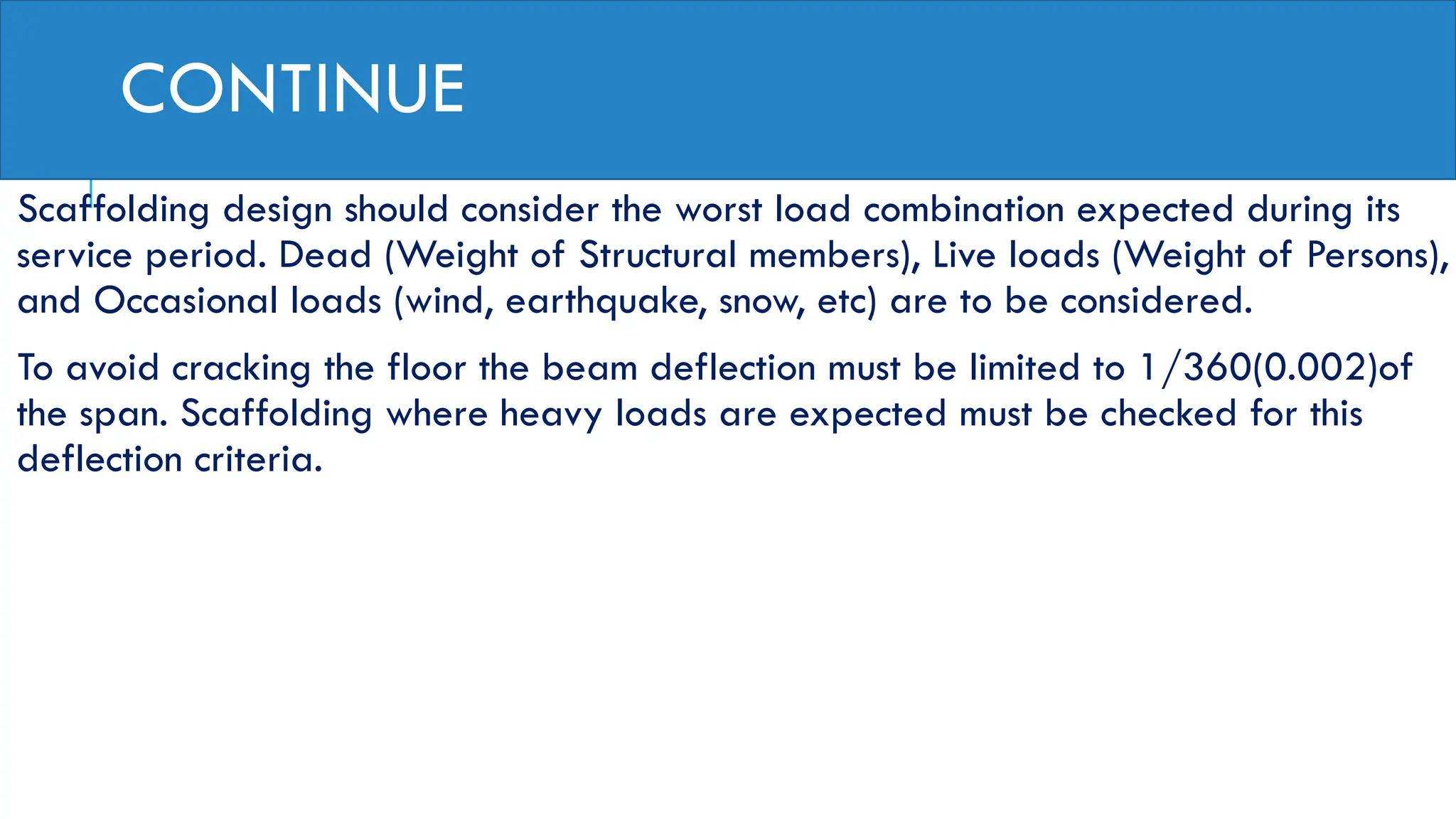 CONTINUE
Scaffolding design should consider the worst load combination expected during its
service period. Dead (Weight of Structural members), Live loads (Weight of Persons),
and Occasional loads (wind, earthquake, snow, etc) are to be considered.
To avoid cracking the floor the beam deflection must be limited to 1/360(0.002)of
the span. Scaffolding where heavy loads are expected must be checked for this
deflection criteria.
 